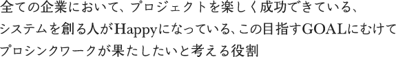 全ての企業において、プロジェクトを楽しく成功できている、すステムを創る人がHappyになっている、この目指すGOALにむけてプロシンクワークが果たしたいと考える役割